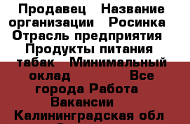 Продавец › Название организации ­ Росинка › Отрасль предприятия ­ Продукты питания, табак › Минимальный оклад ­ 16 000 - Все города Работа » Вакансии   . Калининградская обл.,Советск г.